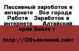 Пассивный зароботок в интернете - Все города Работа » Заработок в интернете   . Алтайский край,Бийск г.